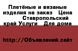 Плетёные и вязаные изделия на заказ › Цена ­ 500 - Ставропольский край Услуги » Для дома   